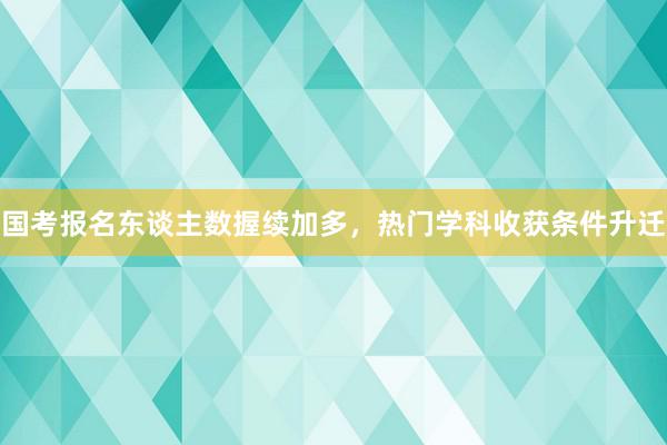 国考报名东谈主数握续加多，热门学科收获条件升迁